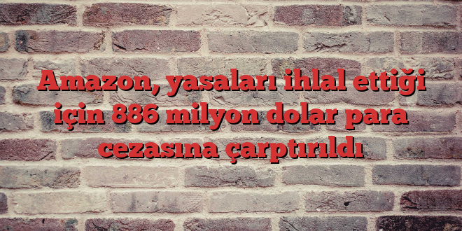 Amazon, yasaları ihlal ettiği için 886 milyon dolar para cezasına çarptırıldı