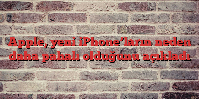Apple, yeni iPhone’ların neden daha pahalı olduğunu açıkladı