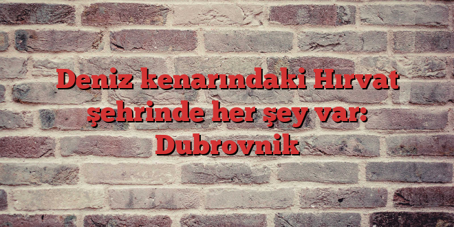 Deniz kenarındaki Hırvat şehrinde her şey var: Dubrovnik