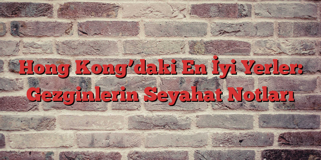 Hong Kong’daki En İyi Yerler: Gezginlerin Seyahat Notları