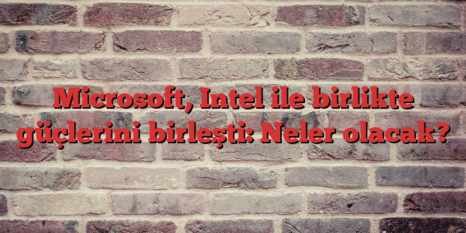 Microsoft, Intel ile birlikte güçlerini birleşti: Neler olacak?