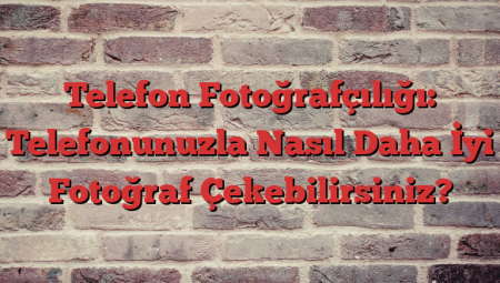 Telefon Fotoğrafçılığı: Telefonunuzla Nasıl Daha İyi Fotoğraf Çekebilirsiniz?
