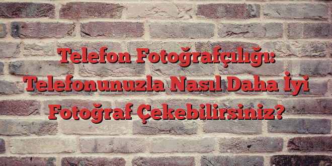 Telefon Fotoğrafçılığı: Telefonunuzla Nasıl Daha İyi Fotoğraf Çekebilirsiniz?
