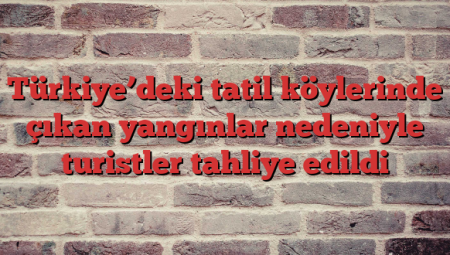 Türkiye’deki tatil köylerinde çıkan yangınlar nedeniyle turistler tahliye edildi