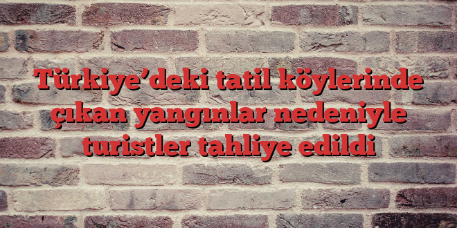 Türkiye’deki tatil köylerinde çıkan yangınlar nedeniyle turistler tahliye edildi