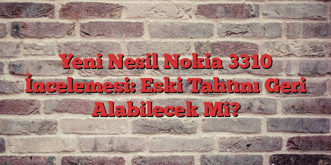 Yeni Nesil Nokia 3310 İncelemesi: Eski Tahtını Geri Alabilecek Mi?