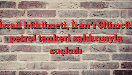 İsrail hükümeti, İran’ı ölümcül petrol tankeri saldırısıyla suçladı