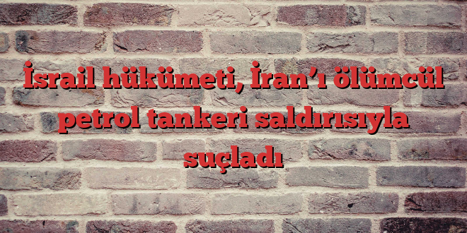 İsrail hükümeti, İran’ı ölümcül petrol tankeri saldırısıyla suçladı